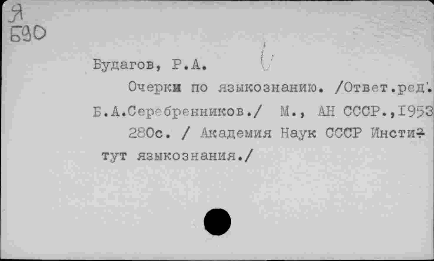 ﻿оЗО
I
Будагов, Р.А.
Очерки по языкознанию. /Ответ.ред'.
Б.А.Серебренников./ М., АН СССР.,1953 280с. / Академия Наук СССР Инсти^-тут языкознания./